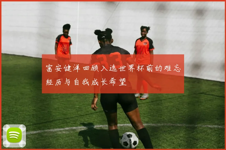 富安健洋回顾入选世界杯前的难忘经历与自我成长希望