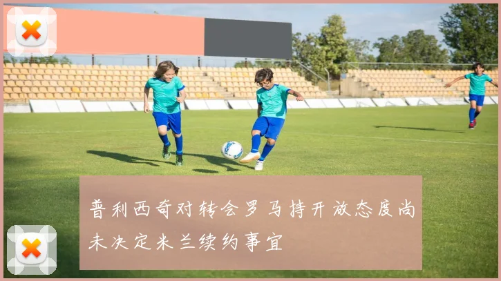 普利西奇对转会罗马持开放态度尚未决定米兰续约事宜