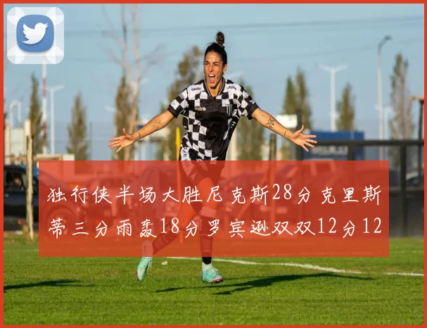 独行侠半场大胜尼克斯28分克里斯蒂三分雨轰18分罗宾逊双双12分12篮板表现出色