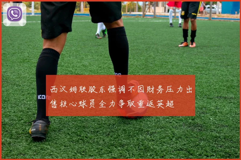 西汉姆联股东强调不因财务压力出售核心球员全力争取重返英超
