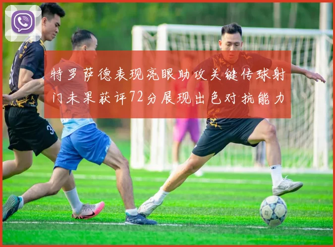 特罗萨德表现亮眼助攻关键传球射门未果获评72分展现出色对抗能力