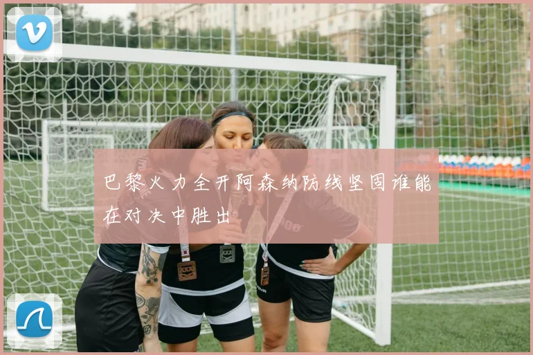 巴黎火力全开阿森纳防线坚固谁能在对决中胜出