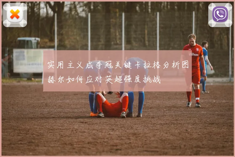 实用主义成夺冠关键卡拉格分析图赫尔如何应对英超强度挑战