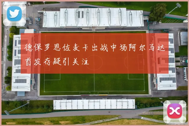 德保罗恩佐麦卡出战中场阿尔马达首发存疑引关注