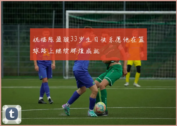 祝福陈盈骏33岁生日快乐愿他在篮球路上继续辉煌成就