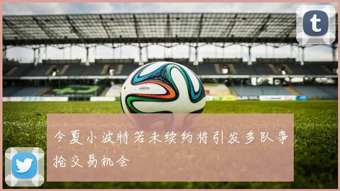 今夏小波特若未续约将引发多队争抢交易机会