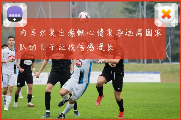内马尔复出感慨心情复杂远离国家队的日子让我倍感漫长