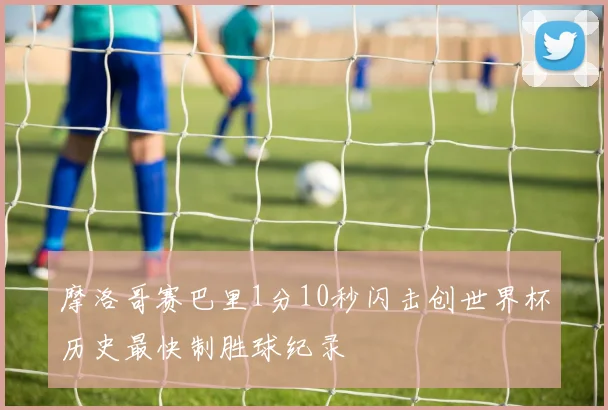 摩洛哥赛巴里1分10秒闪击创世界杯历史最快制胜球纪录