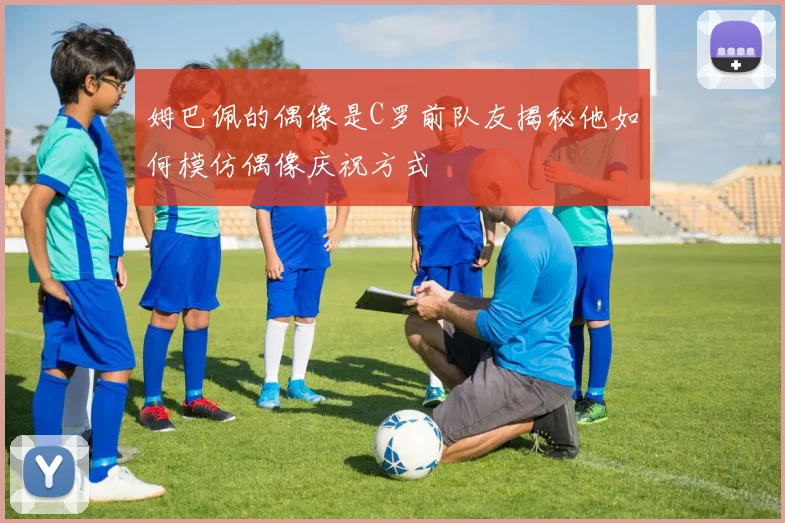 姆巴佩的偶像是C罗前队友揭秘他如何模仿偶像庆祝方式