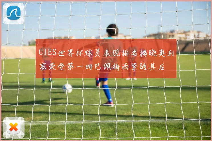 CIES世界杯球员表现排名揭晓奥利塞荣登第一姆巴佩梅西紧随其后