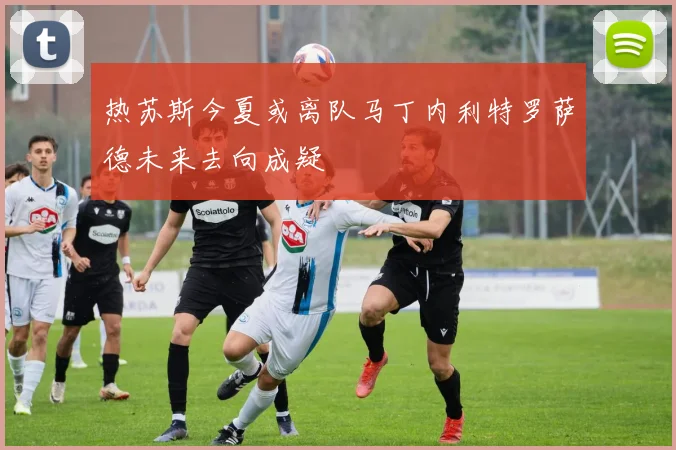 热苏斯今夏或离队马丁内利特罗萨德未来去向成疑